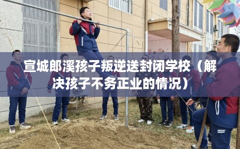 宣城郎溪孩子叛逆送封闭学校（解决孩子不务正业的情况）