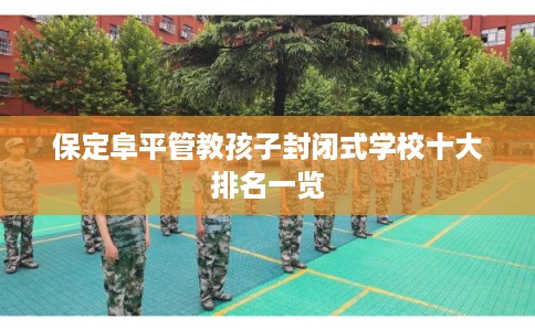 保定阜平管教孩子封闭式学校十大排名一览