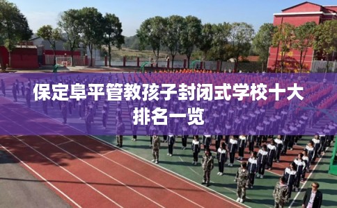 保定阜平管教孩子封闭式学校十大排名一览