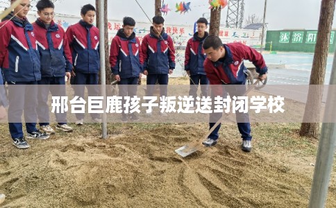 邢台巨鹿孩子叛逆送封闭学校 邢台巨鹿孩子叛逆送封闭学校
