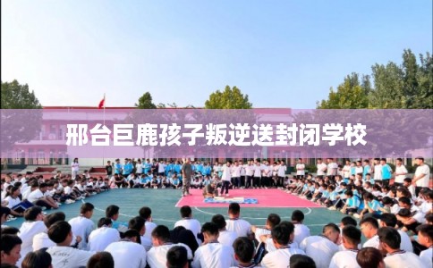 邢台巨鹿孩子叛逆送封闭学校