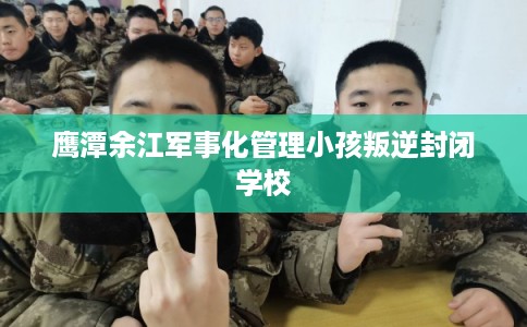 鹰潭余江军事化管理小孩叛逆封闭学校