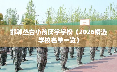 邯郸丛台小孩厌学学校（2026精选学校名单一览）