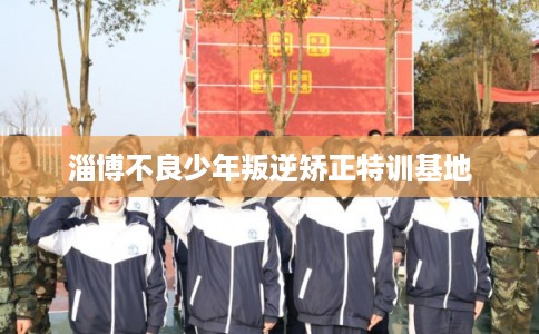 淄博不良少年叛逆矫正特训基地