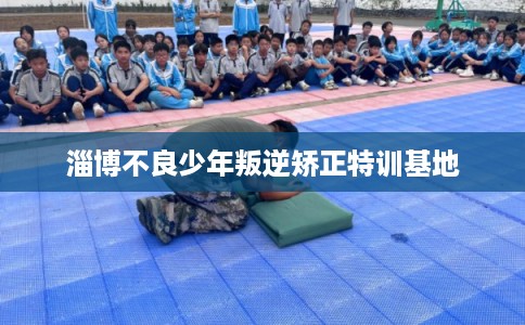 淄博不良少年叛逆矫正特训基地