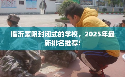 临沂蒙阴封闭式的学校,2025年最新排名推荐! 临沂蒙阴封闭式的学校,2025年最新排名推荐!