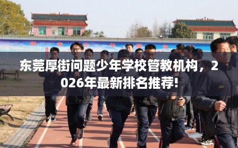 东莞厚街问题少年学校管教机构，2026年最新排名推荐!