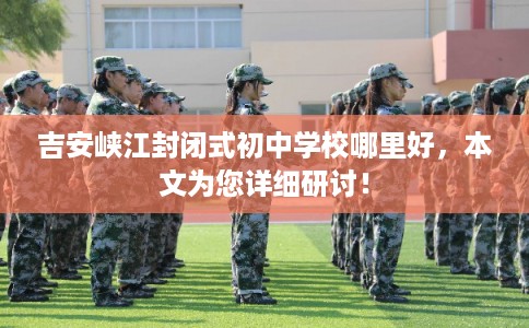 吉安峡江封闭式初中学校哪里好，本文为您详细研讨！