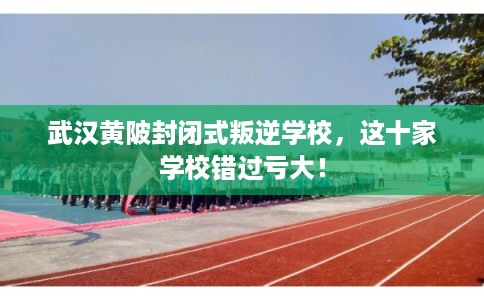 武汉黄陂封闭式叛逆学校，这十家学校错过亏大！