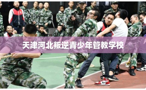 天津河北叛逆青少年管教学校