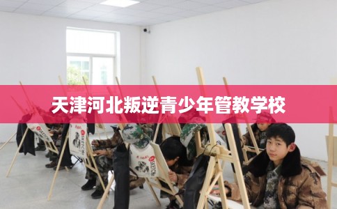 天津河北叛逆青少年管教学校