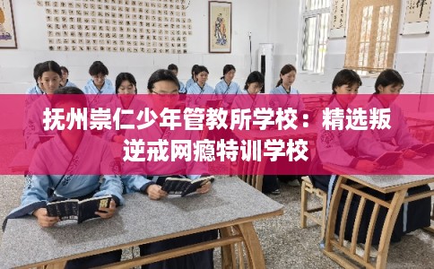 抚州崇仁少年管教所学校：精选叛逆戒网瘾特训学校