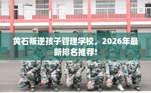 黄石叛逆孩子管理学校，2026年最新排名推荐!
