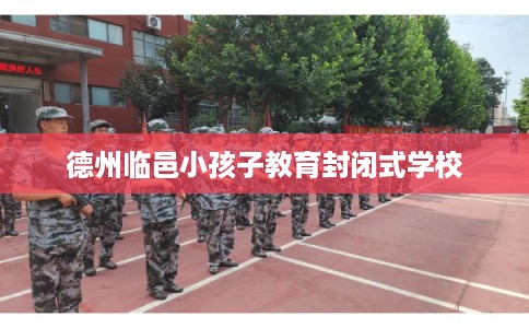 德州临邑小孩子教育封闭式学校