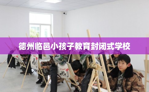 德州临邑小孩子教育封闭式学校
