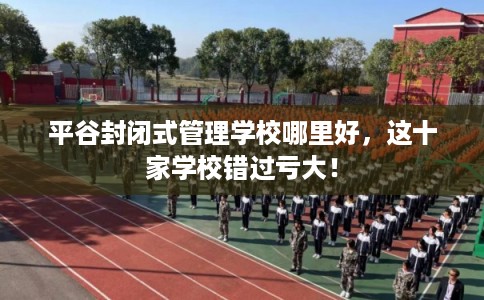 平谷封闭式管理学校哪里好，这十家学校错过亏大！