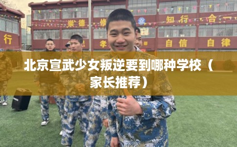 北京宣武少女叛逆要到哪种学校（家长推荐）