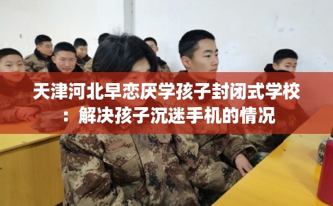 天津河北早恋厌学孩子封闭式学校：解决孩子沉迷手机的情况