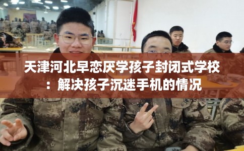 天津河北早恋厌学孩子封闭式学校：解决孩子沉迷手机的情况