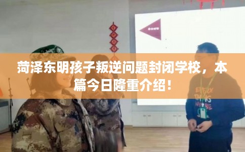 菏泽东明孩子叛逆问题封闭学校，本篇今日隆重介绍！