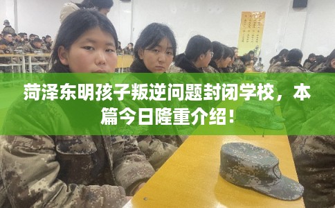 菏泽东明孩子叛逆问题封闭学校，本篇今日隆重介绍！