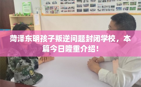 菏泽东明孩子叛逆问题封闭学校，本篇今日隆重介绍！