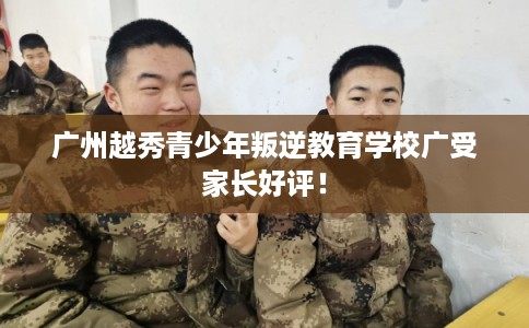 广州越秀青少年叛逆教育学校广受家长好评！