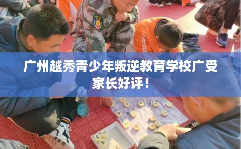 广州越秀青少年叛逆教育学校广受家长好评！