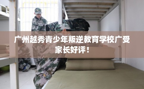 广州越秀青少年叛逆教育学校广受家长好评！