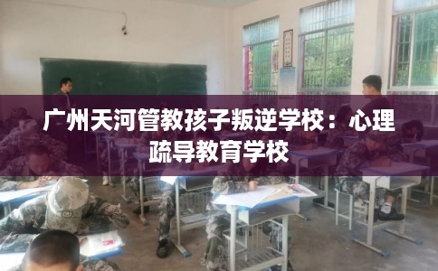 广州天河管教孩子叛逆学校：心理疏导教育学校