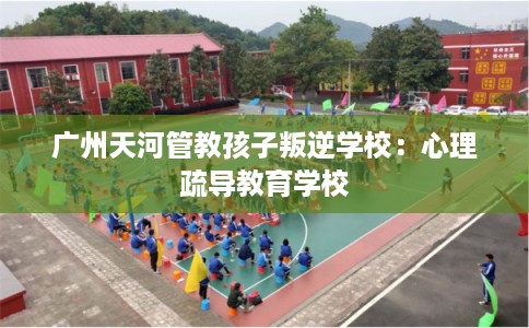 广州天河管教孩子叛逆学校：心理疏导教育学校