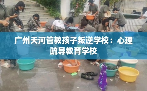广州天河管教孩子叛逆学校：心理疏导教育学校