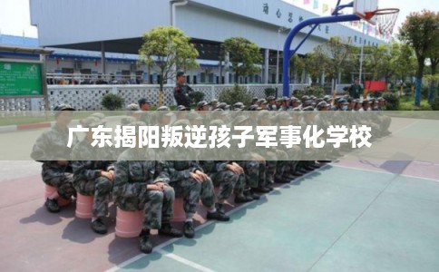 广东揭阳叛逆孩子军事化学校