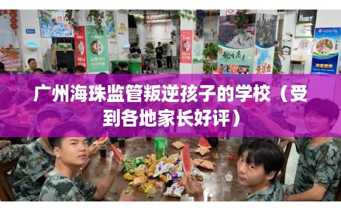 广州海珠监管叛逆孩子的学校(受到各地家长好评) 广州海珠监管叛逆孩子的学校(受到各地家长好评)