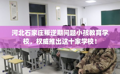 河北石家庄叛逆期问题小孩教育学校，权威推出这十家学校！