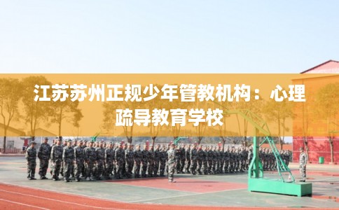 江苏苏州正规少年管教机构：心理疏导教育学校