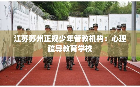 江苏苏州正规少年管教机构：心理疏导教育学校