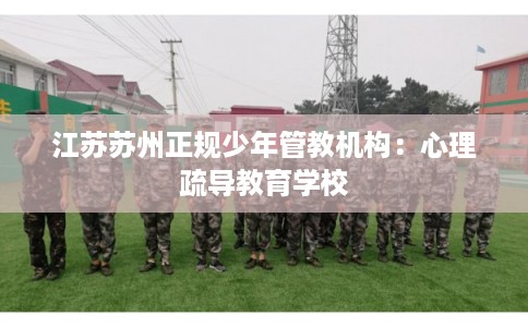 江苏苏州正规少年管教机构：心理疏导教育学校