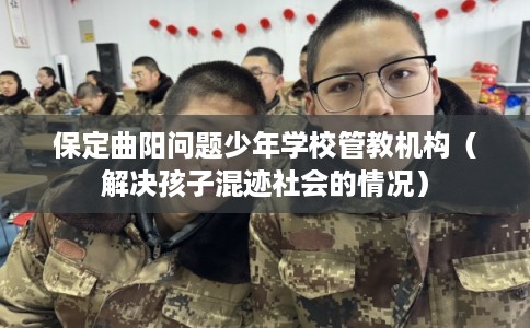 保定曲阳问题少年学校管教机构（解决孩子混迹社会的情况）