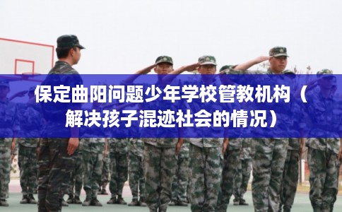 保定曲阳问题少年学校管教机构（解决孩子混迹社会的情况）