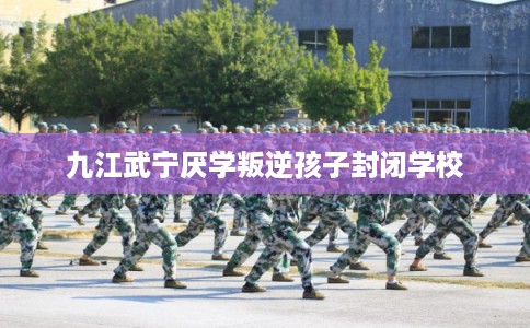 九江武宁厌学叛逆孩子封闭学校 九江武宁厌学叛逆孩子封闭学校