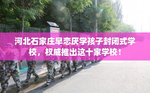 河北石家庄早恋厌学孩子封闭式学校，权威推出这十家学校！