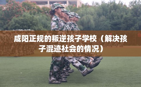 咸阳正规的叛逆孩子学校（解决孩子混迹社会的情况）