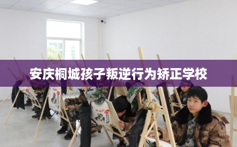 安庆桐城孩子叛逆行为矫正学校