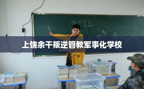 上饶余干叛逆管教军事化学校