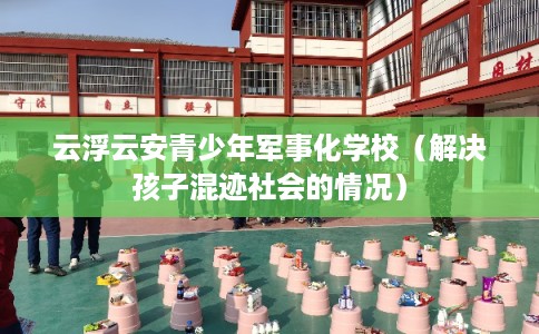 云浮云安青少年军事化学校（解决孩子混迹社会的情况）