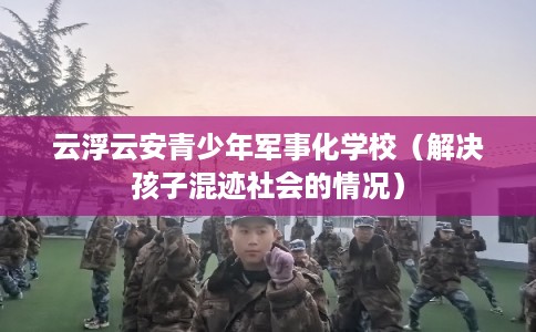 云浮云安青少年军事化学校（解决孩子混迹社会的情况）