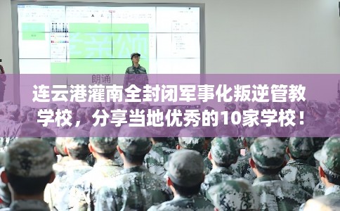 连云港灌南全封闭军事化叛逆管教学校，分享当地优秀的10家学校！