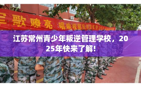 江苏常州青少年叛逆管理学校，2025年快来了解!