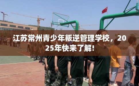 江苏常州青少年叛逆管理学校，2025年快来了解!
